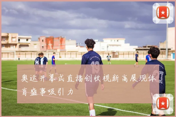 奥运开幕式直播创收视新高展现体育盛事吸引力