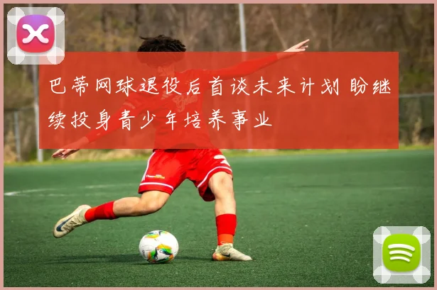 巴蒂网球退役后首谈未来计划 盼继续投身青少年培养事业