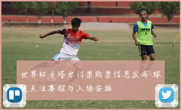 世界杯卡塔尔门票购票信息发布 球迷关注赛程与入场安排