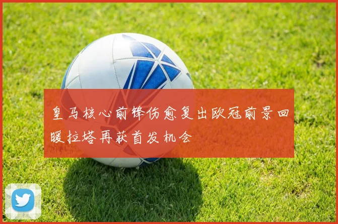 皇马核心前锋伤愈复出欧冠前景回暖拉塔再获首发机会
