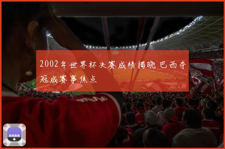 2002年世界杯决赛成绩揭晓 巴西夺冠成赛事焦点