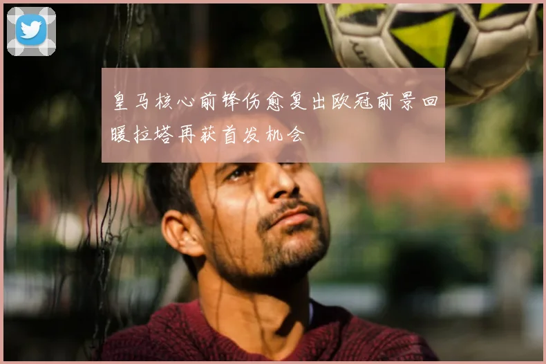 皇马核心前锋伤愈复出欧冠前景回暖拉塔再获首发机会
