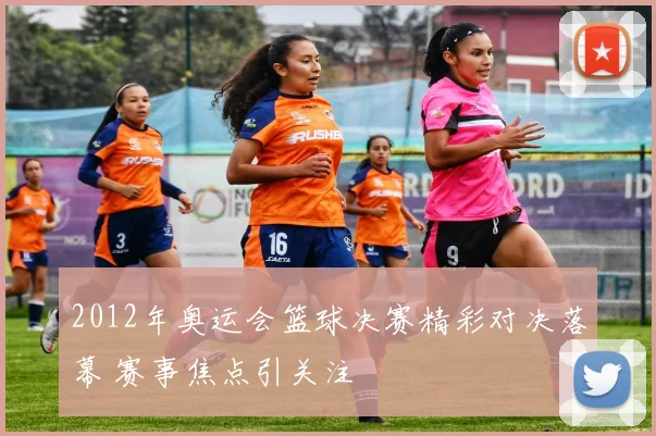 2012年奥运会篮球决赛精彩对决落幕 赛事焦点引关注