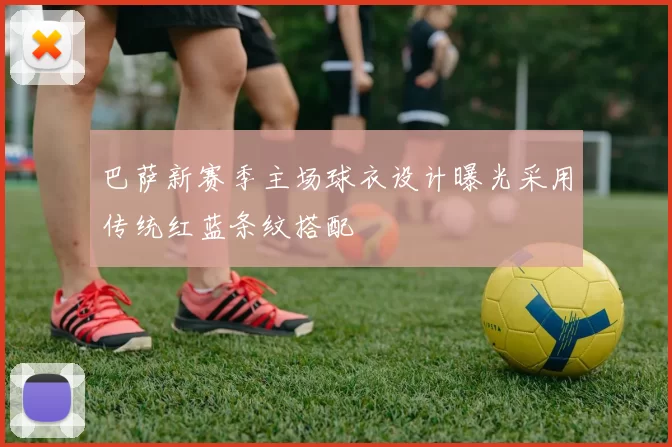 巴萨新赛季主场球衣设计曝光采用传统红蓝条纹搭配