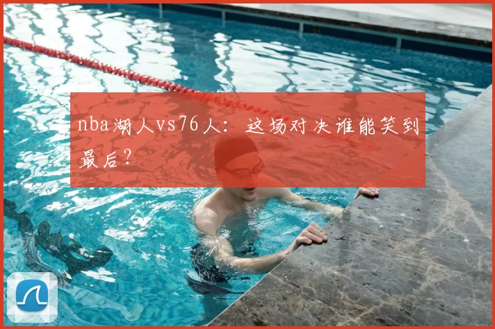 nba湖人vs76人:这场对决谁能笑到最后?