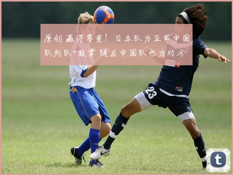 原创 赢得尊重!日本队为亚军中国队列队+鼓掌 随后中国队也为对方列队