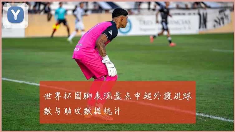 世界杯国脚表现盘点中超外援进球数与助攻数据统计