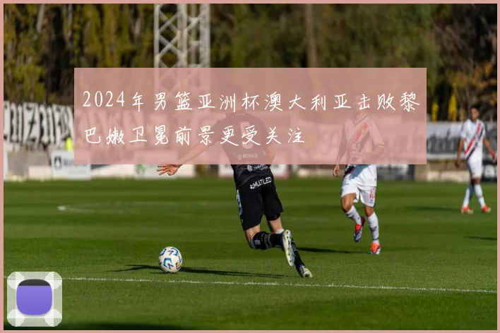 2024年男篮亚洲杯澳大利亚击败黎巴嫩卫冕前景更受关注