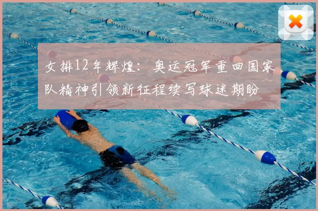 女排12年辉煌:奥运冠军重回国家队精神引领新征程续写球迷期盼