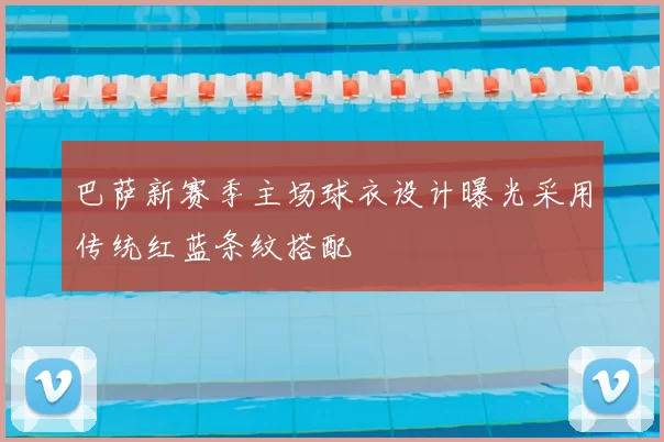 巴萨新赛季主场球衣设计曝光采用传统红蓝条纹搭配