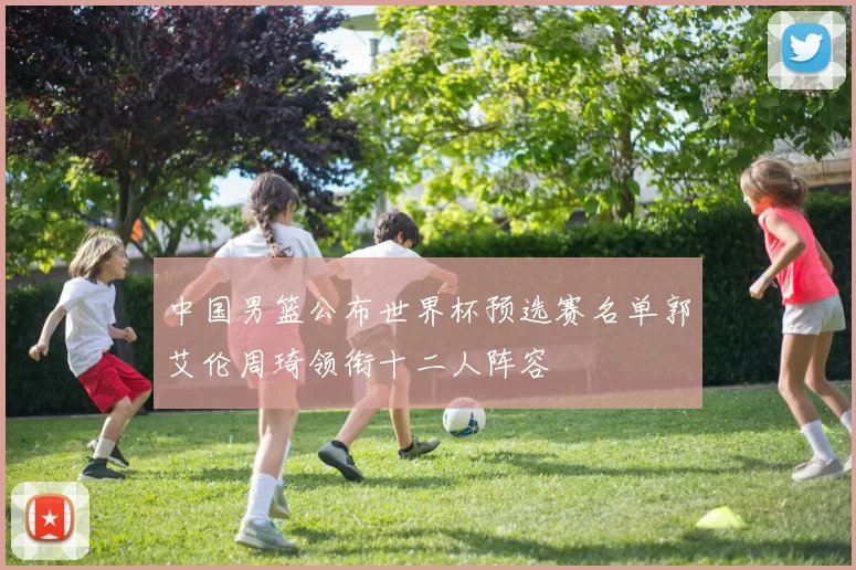 中国男篮公布世界杯预选赛名单郭艾伦周琦领衔十二人阵容