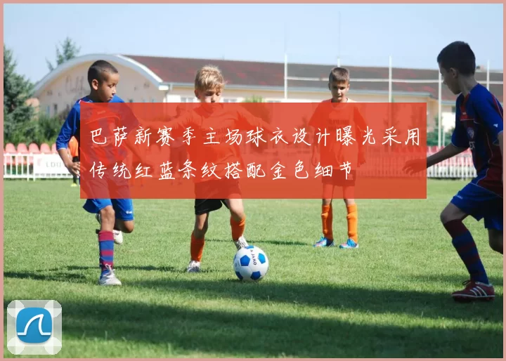 巴萨新赛季主场球衣设计曝光采用传统红蓝条纹搭配金色细节