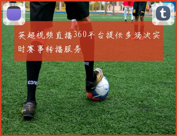 英超视频直播360平台提供多场次实时赛事转播服务