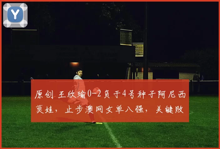 原创 王欣瑜0-2负于4号种子阿尼西莫娃，止步澳网女单八强，关键败因数据揭晓