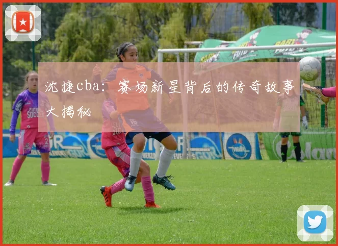 沈捷cba:赛场新星背后的传奇故事大揭秘