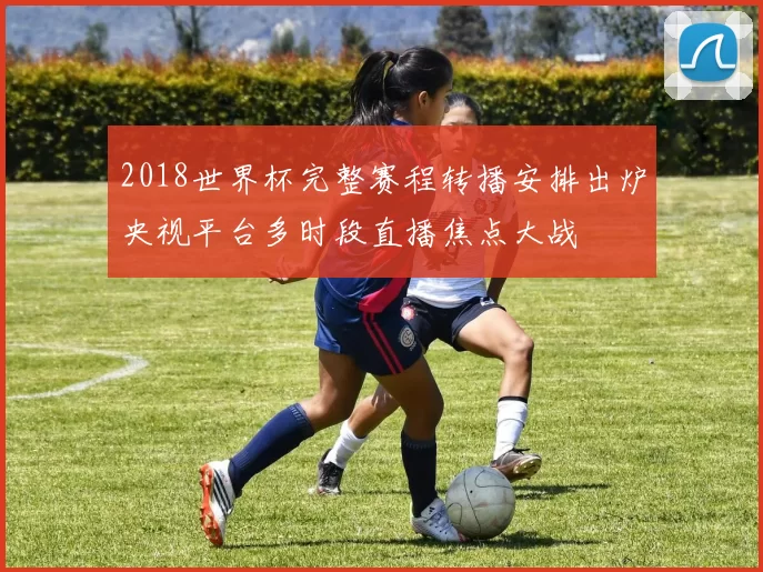 2018世界杯完整赛程转播安排出炉央视平台多时段直播焦点大战