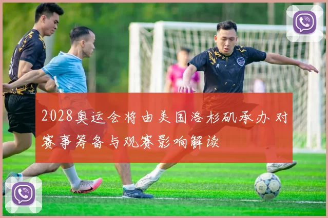 2028奥运会将由美国洛杉矶承办 对赛事筹备与观赛影响解读