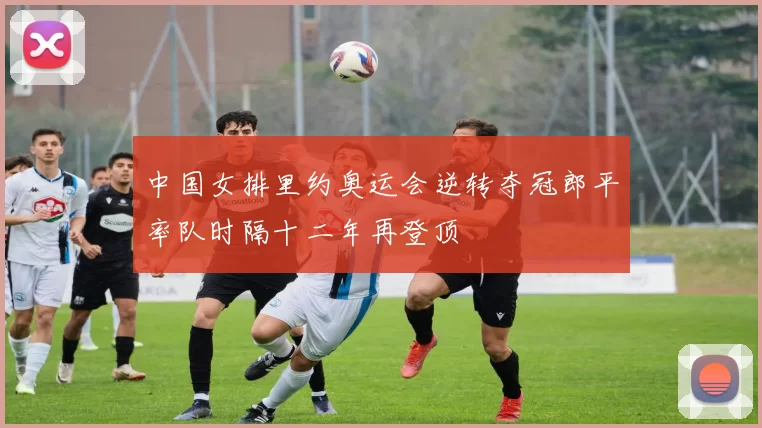 中国女排里约奥运会逆转夺冠郎平率队时隔十二年再登顶