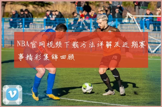 NBA官网视频下载方法详解及近期赛事精彩集锦回顾