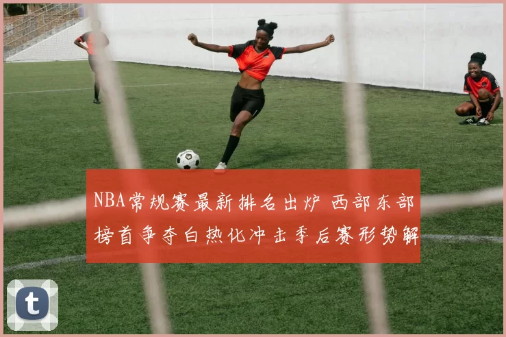 NBA常规赛最新排名出炉 西部东部榜首争夺白热化冲击季后赛形势解析