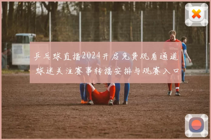 乒乓球直播2024开启免费观看通道 球迷关注赛事转播安排与观赛入口