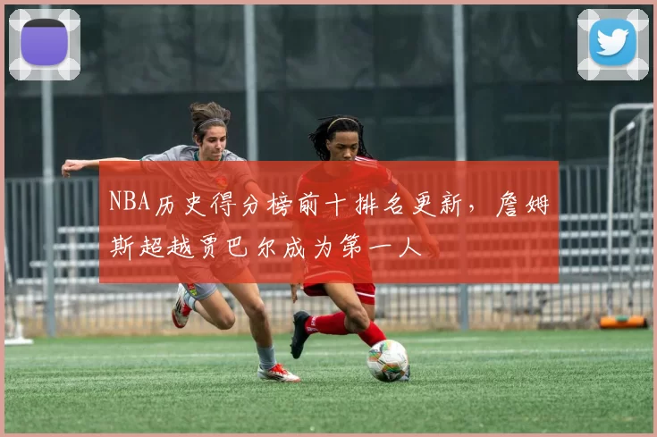 NBA历史得分榜前十排名更新，詹姆斯超越贾巴尔成为第一人