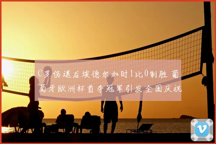 C罗伤退后埃德尔加时1比0制胜 葡萄牙欧洲杯首夺冠军引发全国庆祝