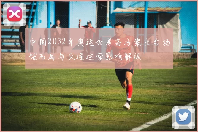 中国2032年奥运会筹备方案出台场馆布局与交通运营影响解读