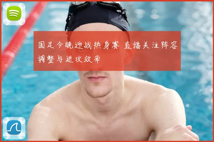 国足今晚迎战热身赛 直播关注阵容调整与进攻效率