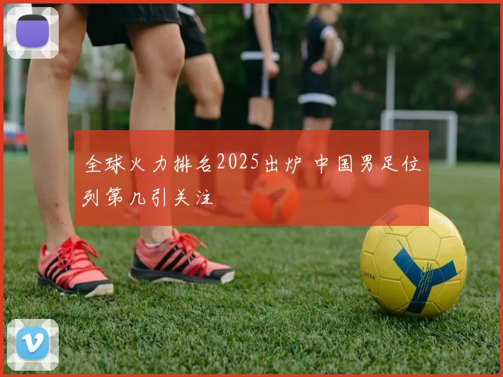 全球火力排名2025出炉 中国男足位列第几引关注