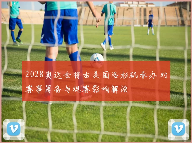 2028奥运会将由美国洛杉矶承办 对赛事筹备与观赛影响解读