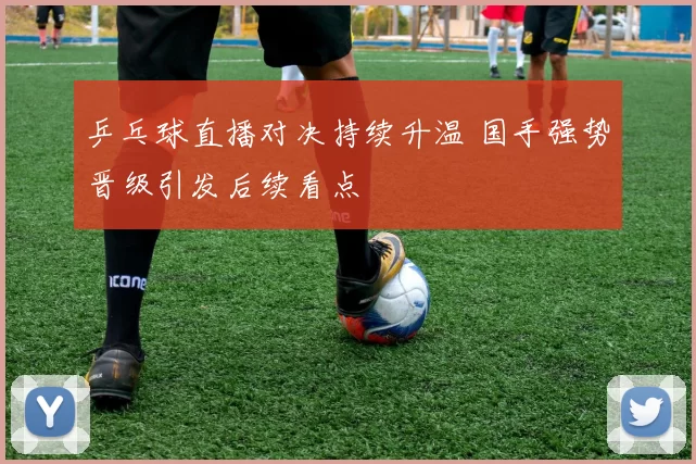 乒乓球直播对决持续升温 国手强势晋级引发后续看点