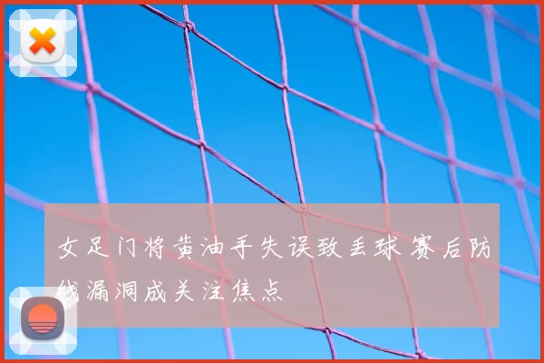 女足门将黄油手失误致丢球 赛后防线漏洞成关注焦点