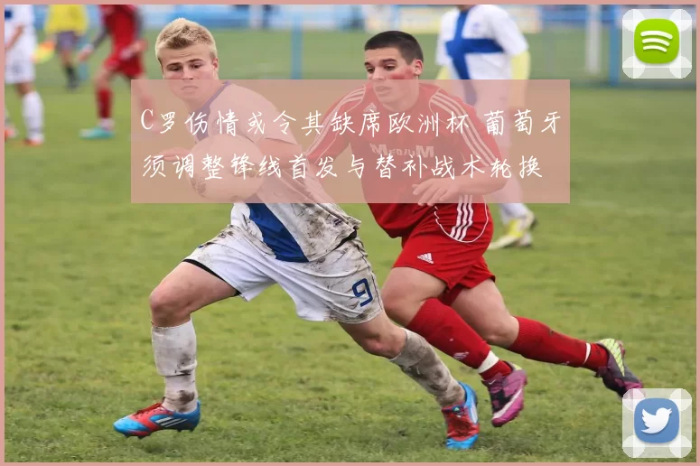 C罗伤情或令其缺席欧洲杯 葡萄牙须调整锋线首发与替补战术轮换