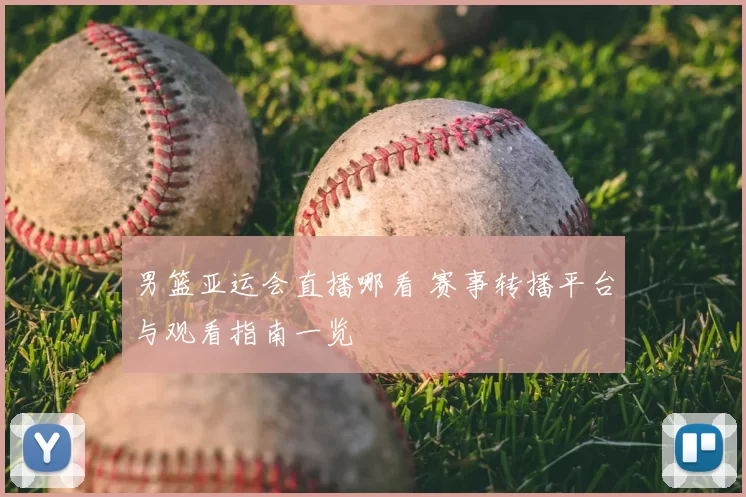 男篮亚运会直播哪看 赛事转播平台与观看指南一览