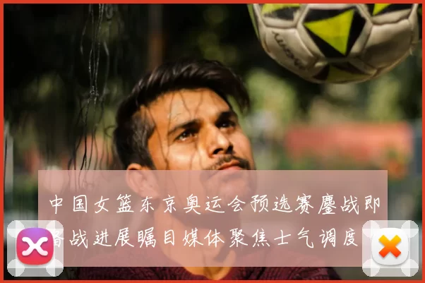 中国女篮东京奥运会预选赛鏖战即备战进展瞩目媒体聚焦士气调度