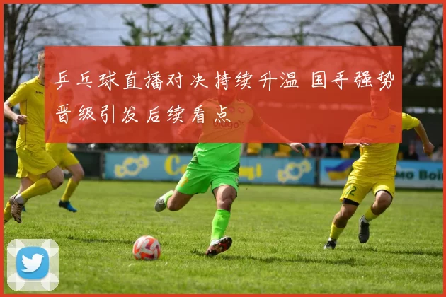 乒乓球直播对决持续升温 国手强势晋级引发后续看点