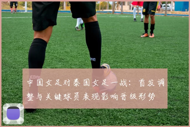 中国女足对泰国女足一战:首发调整与关键球员表现影响晋级形势