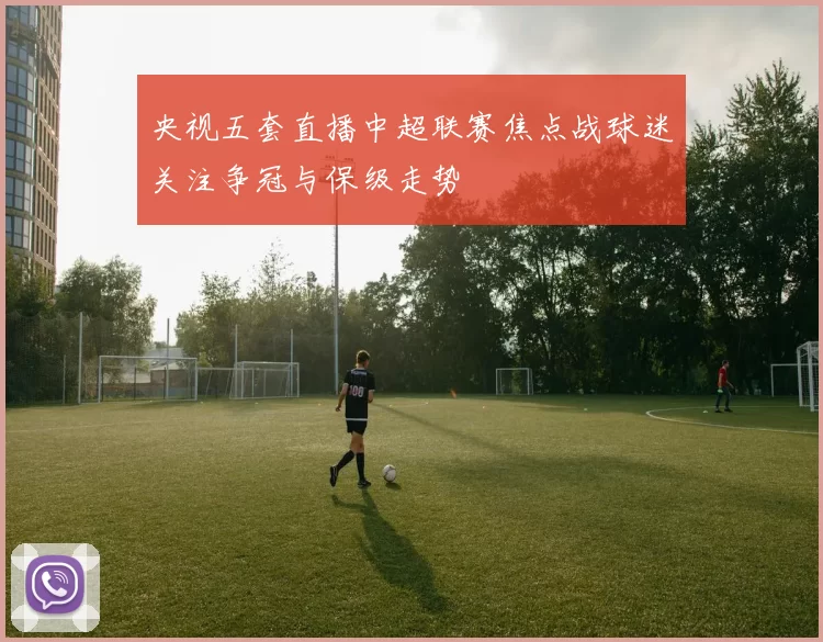 央视五套直播中超联赛焦点战球迷关注争冠与保级走势