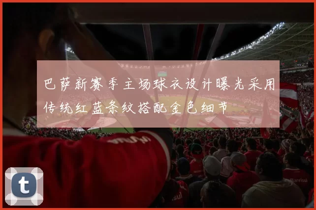 巴萨新赛季主场球衣设计曝光采用传统红蓝条纹搭配金色细节