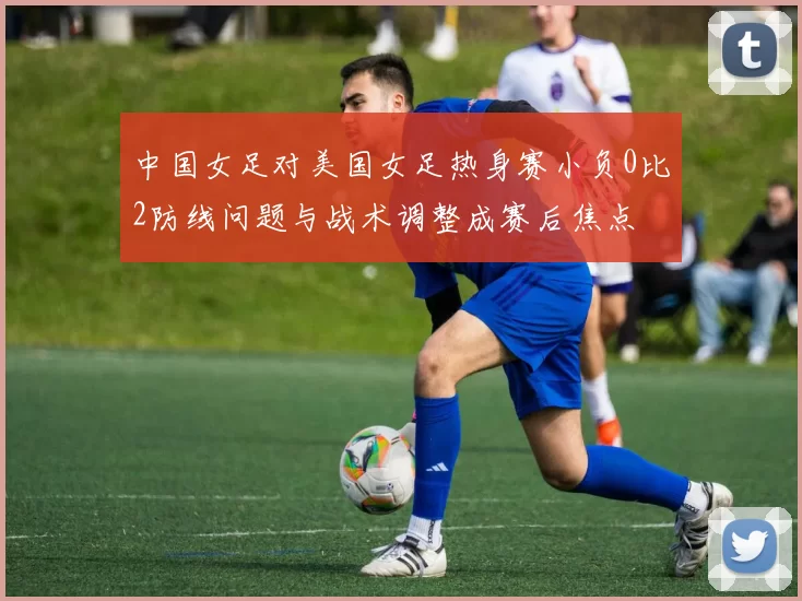 中国女足对美国女足热身赛小负0比2防线问题与战术调整成赛后焦点