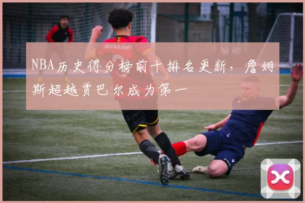 NBA历史得分榜前十排名更新，詹姆斯超越贾巴尔成为第一
