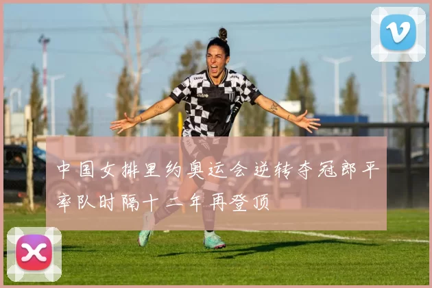 中国女排里约奥运会逆转夺冠郎平率队时隔十二年再登顶