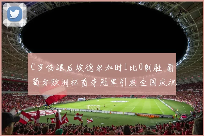 C罗伤退后埃德尔加时1比0制胜 葡萄牙欧洲杯首夺冠军引发全国庆祝