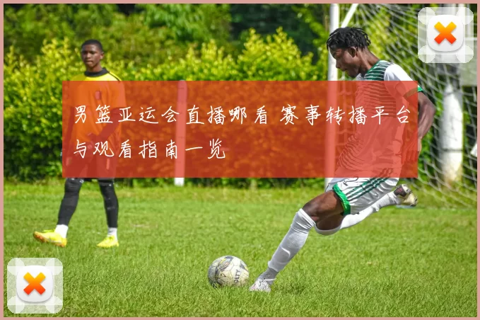 男篮亚运会直播哪看 赛事转播平台与观看指南一览