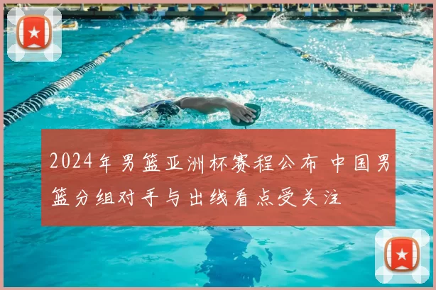 2024年男篮亚洲杯赛程公布 中国男篮分组对手与出线看点受关注