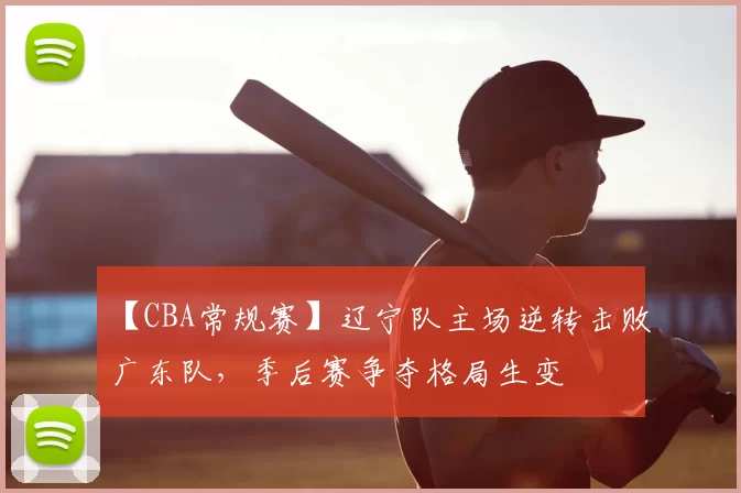 【CBA常规赛】辽宁队主场逆转击败广东队,季后赛争夺格局生变