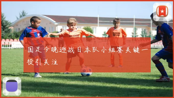 国足今晚迎战日本队小组赛关键一役引关注