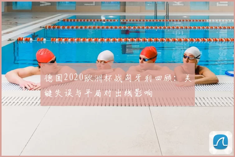 德国2020欧洲杯战匈牙利回顾：关键失误与平局对出线影响