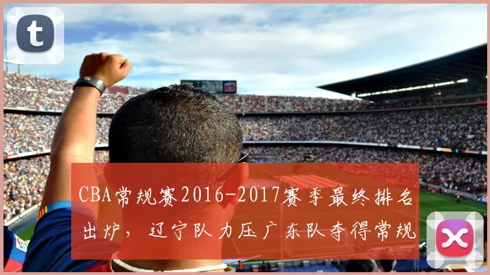 CBA常规赛2016-2017赛季最终排名出炉，辽宁队力压广东队夺得常规赛冠军